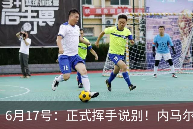6月17号：正式挥手说别！内马尔做出惊人决定，巴西男足鼎力支持