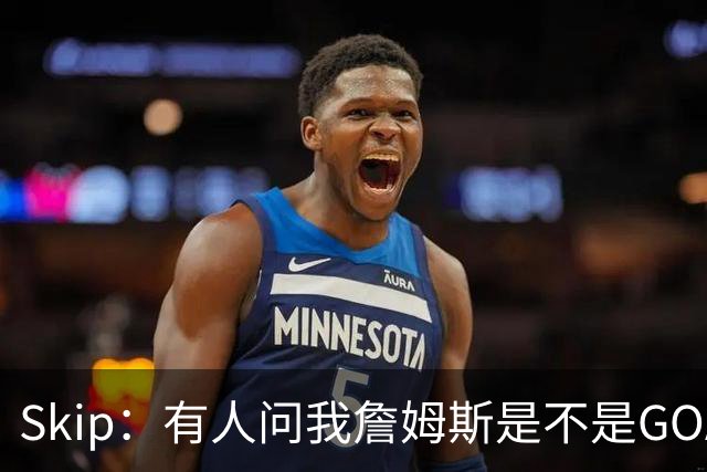 Skip：有人问我詹姆斯是不是GOAT 我回答这是个愚蠢的问题